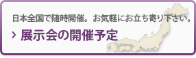 展示会の開催予定 日本全国で随時開催。お気軽にお立ち寄り下さい。