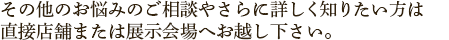 その他のお悩みのご相談やさらに詳しく知りたい方は直接店舗または展示会場へお越し下さい。