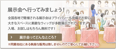 展示会へ行ってみましょう！ 全国各地で開催される展示会はプライバシーも完備され安心。 大きなスペースに素敵なウィッグが多数展示されています。 入場、お試しはもちろん無料です！ 展示会ってどんなところ？ ※同業他社にある執拗な販売は致しませんのでご安心してお越し下さい。